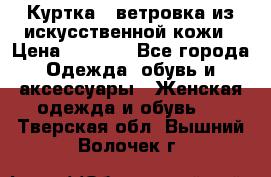 Куртка - ветровка из искусственной кожи › Цена ­ 1 200 - Все города Одежда, обувь и аксессуары » Женская одежда и обувь   . Тверская обл.,Вышний Волочек г.